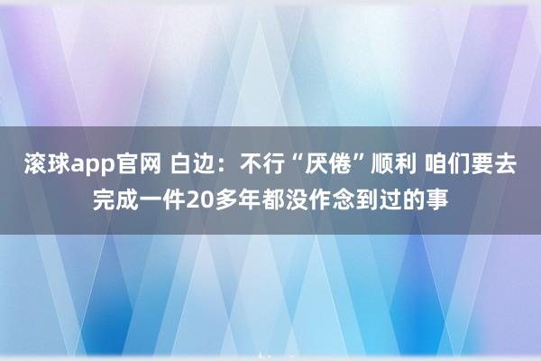 滚球app官网 白边：不行“厌倦”顺利 咱们要去完成一件20多年都没作念到过的事