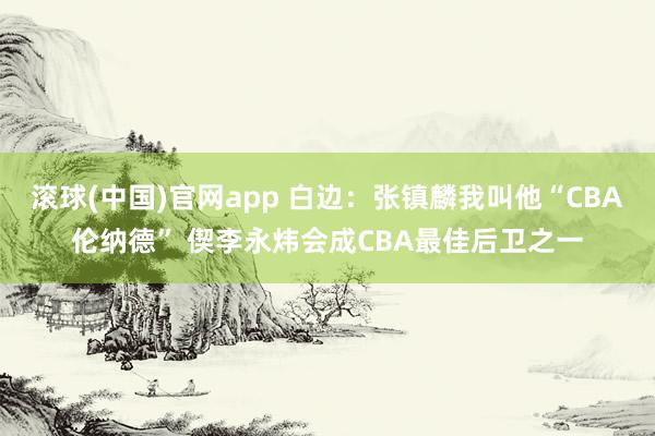 滚球(中国)官网app 白边：张镇麟我叫他“CBA伦纳德” 偰李永炜会成CBA最佳后卫之一