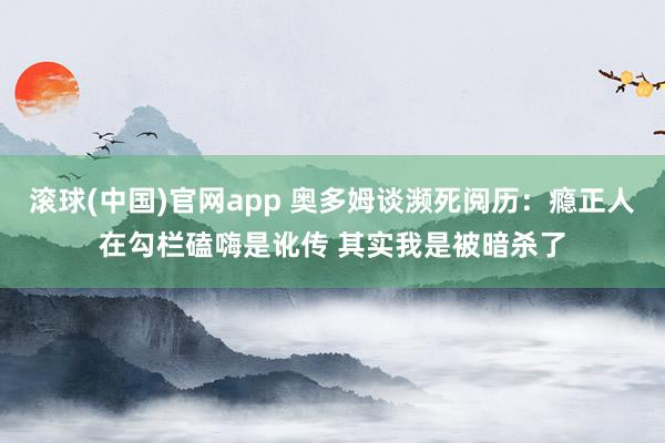 滚球(中国)官网app 奥多姆谈濒死阅历：瘾正人在勾栏磕嗨是讹传 其实我是被暗杀了