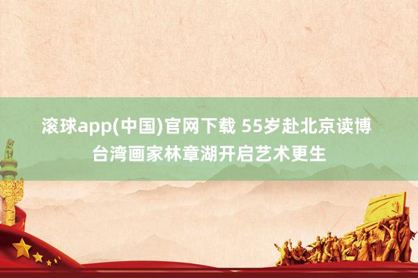 滚球app(中国)官网下载 55岁赴北京读博 台湾画家林章湖开启艺术更生