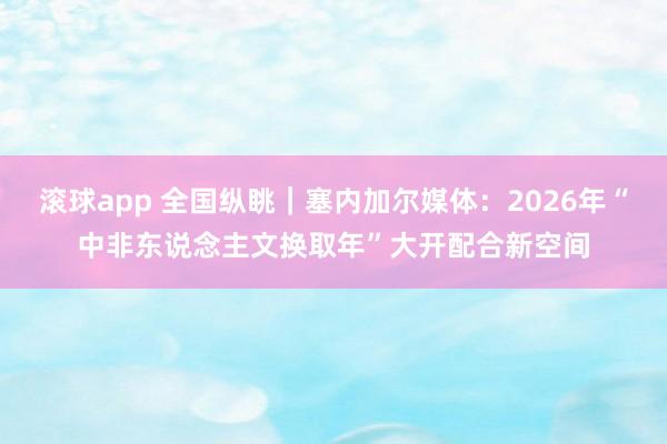 滚球app 全国纵眺｜塞内加尔媒体：2026年“中非东说念主文换取年”大开配合新空间