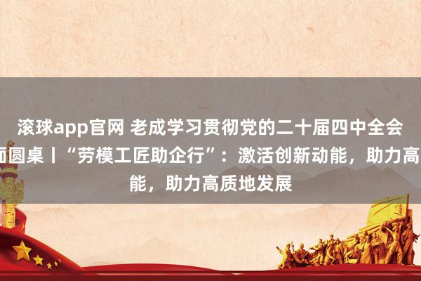 滚球app官网 老成学习贯彻党的二十届四中全会精神·表面圆桌丨“劳模工匠助企行”：激活创新动能，助力高质地发展