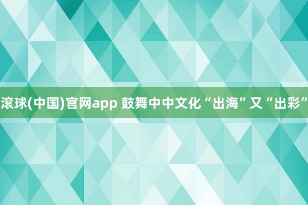 滚球(中国)官网app 鼓舞中中文化“出海”又“出彩”