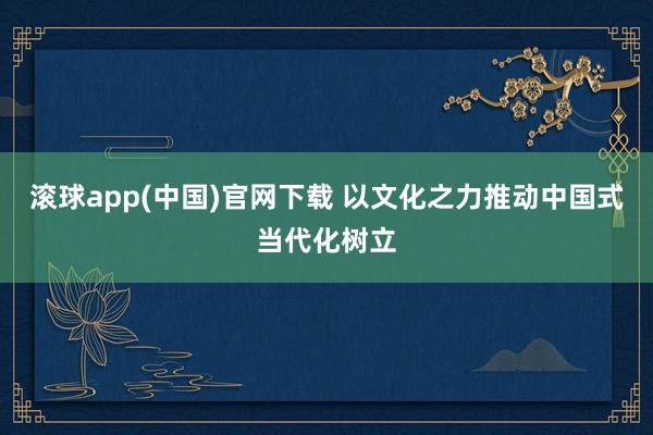 滚球app(中国)官网下载 以文化之力推动中国式当代化树立