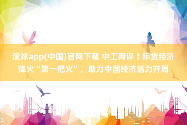 滚球app(中国)官网下载 中工网评丨年货经济烽火“第一把火”，助力中国经济活力开局