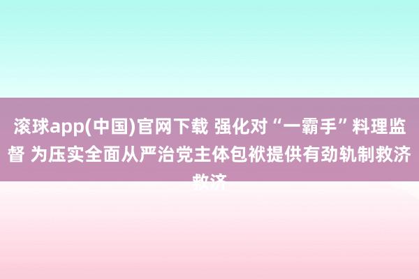 滚球app(中国)官网下载 强化对“一霸手”料理监督 为压实全面从严治党主体包袱提供有劲轨制救济