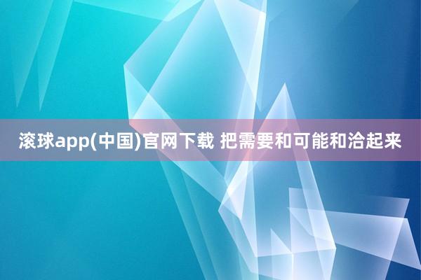 滚球app(中国)官网下载 把需要和可能和洽起来