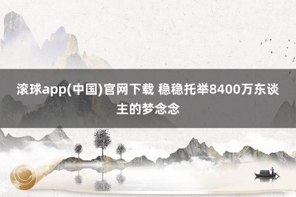 滚球app(中国)官网下载 稳稳托举8400万东谈主的梦念念
