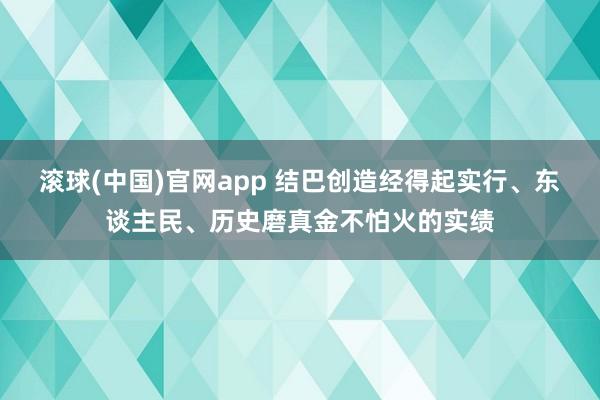 滚球(中国)官网app 结巴创造经得起实行、东谈主民、历史磨真金不怕火的实绩