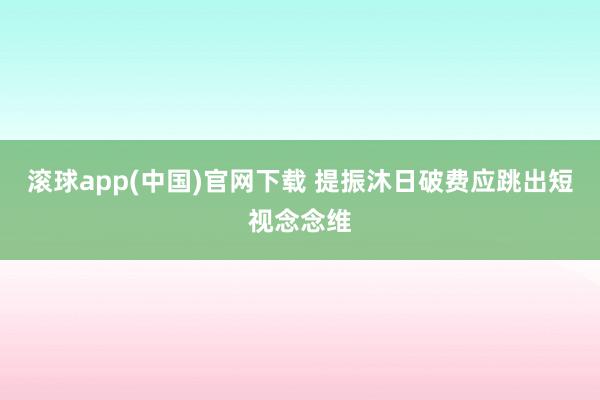 滚球app(中国)官网下载 提振沐日破费应跳出短视念念维