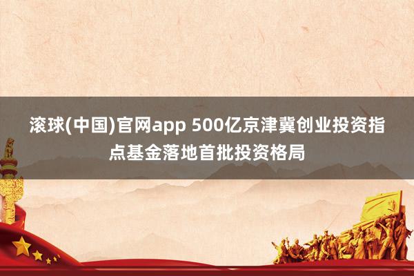 滚球(中国)官网app 500亿京津冀创业投资指点基金落地首批投资格局