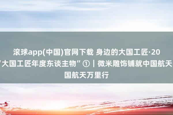 滚球app(中国)官网下载 身边的大国工匠·2025年“大国工匠年度东谈主物”①|微米雕饰铺就中国航天万里行