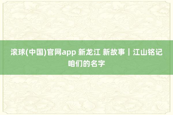 滚球(中国)官网app 新龙江 新故事｜江山铭记咱们的名字