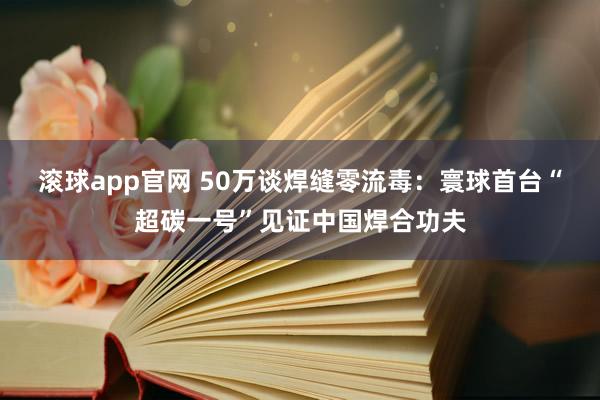 滚球app官网 50万谈焊缝零流毒：寰球首台“超碳一号”见证中国焊合功夫