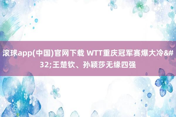 滚球app(中国)官网下载 WTT重庆冠军赛爆大冷 王楚钦、孙颖莎无缘四强