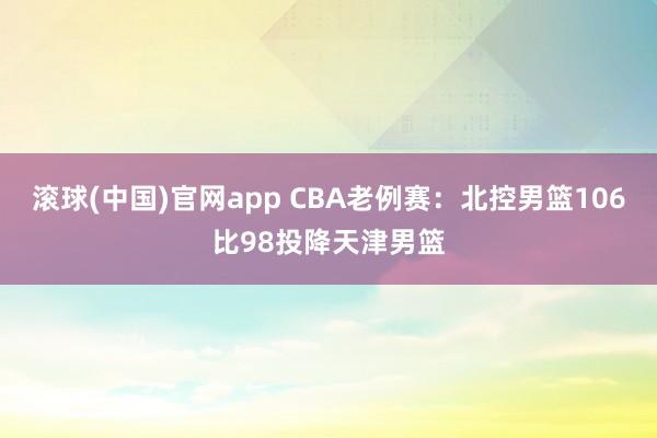 滚球(中国)官网app CBA老例赛：北控男篮106比98投降天津男篮
