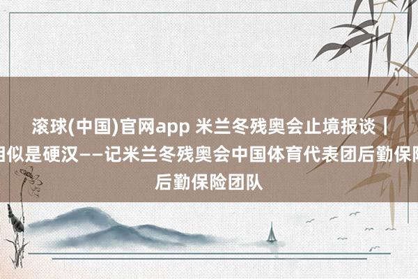 滚球(中国)官网app 米兰冬残奥会止境报谈｜他们相似是硬汉——记米兰冬残奥会中国体育代表团后勤保险团队