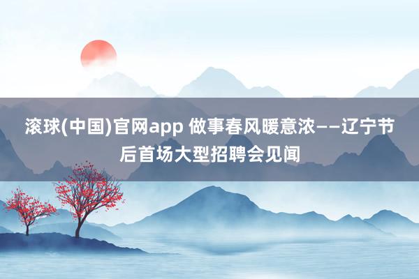 滚球(中国)官网app 做事春风暖意浓——辽宁节后首场大型招聘会见闻