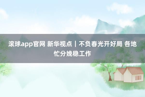 滚球app官网 新华视点｜不负春光开好局 各地忙分娩稳工作