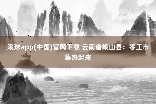 滚球app(中国)官网下载 云南省峨山县：零工市集热起来