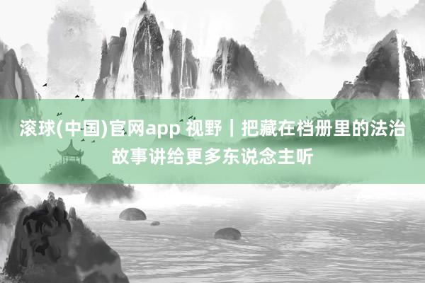 滚球(中国)官网app 视野｜把藏在档册里的法治故事讲给更多东说念主听