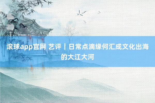 滚球app官网 艺评｜日常点滴缘何汇成文化出海的大江大河