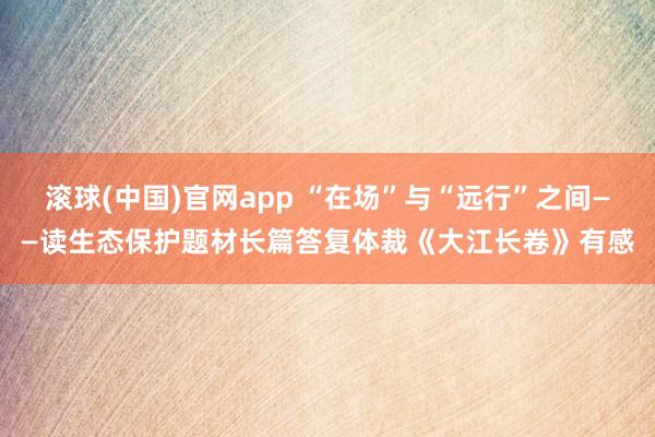 滚球(中国)官网app “在场”与“远行”之间——读生态保护题材长篇答复体裁《大江长卷》有感