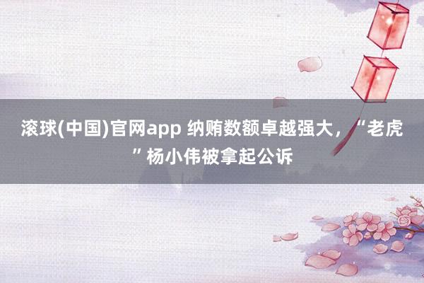 滚球(中国)官网app 纳贿数额卓越强大，“老虎”杨小伟被拿起公诉