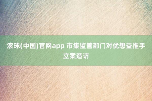 滚球(中国)官网app 市集监管部门对优想益推手立案造访