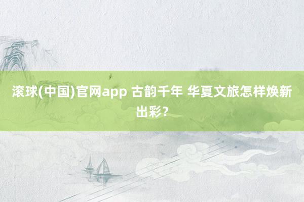 滚球(中国)官网app 古韵千年 华夏文旅怎样焕新出彩？