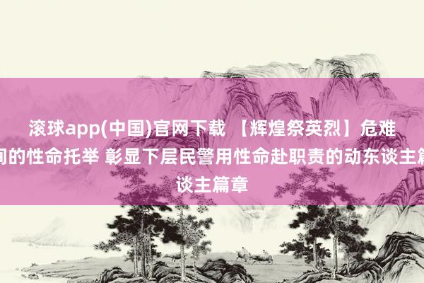滚球app(中国)官网下载 【辉煌祭英烈】危难时间的性命托举 彰显下层民警用性命赴职责的动东谈主篇章