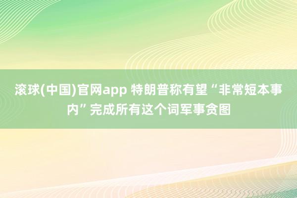 滚球(中国)官网app 特朗普称有望“非常短本事内”完成所有这个词军事贪图