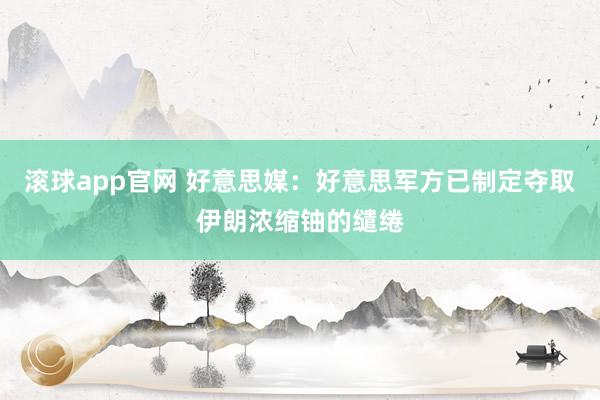 滚球app官网 好意思媒：好意思军方已制定夺取伊朗浓缩铀的缱绻