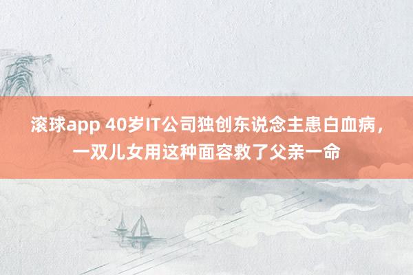 滚球app 40岁IT公司独创东说念主患白血病，一双儿女用这种面容救了父亲一命