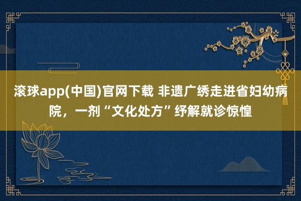 滚球app(中国)官网下载 非遗广绣走进省妇幼病院，一剂“文化处方”纾解就诊惊惶