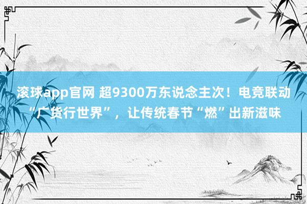 滚球app官网 超9300万东说念主次！电竞联动“广货行世界”，让传统春节“燃”出新滋味