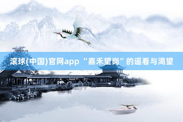 滚球(中国)官网app “嘉禾望岗”的遥看与渴望