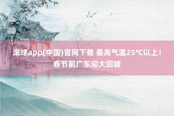 滚球app(中国)官网下载 最高气温25℃以上！春节前广东迎大回暖