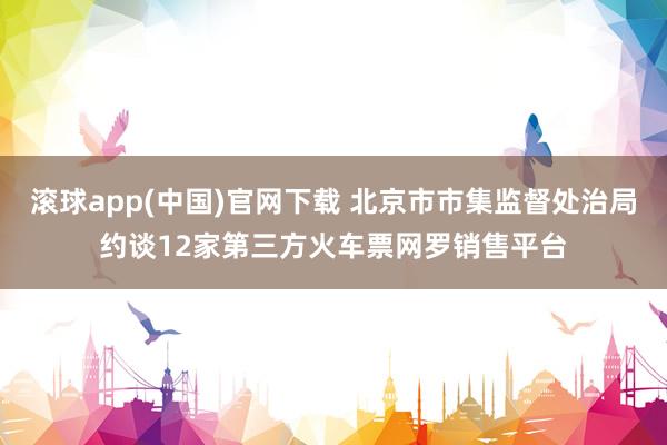 滚球app(中国)官网下载 北京市市集监督处治局约谈12家第三方火车票网罗销售平台