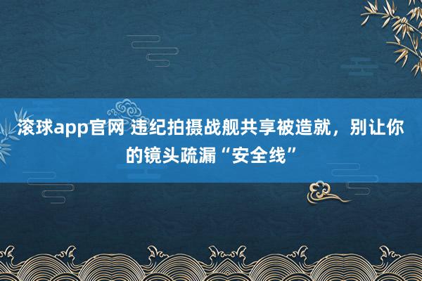 滚球app官网 违纪拍摄战舰共享被造就，别让你的镜头疏漏“安全线”