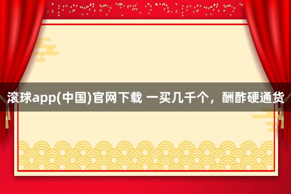 滚球app(中国)官网下载 一买几千个，酬酢硬通货