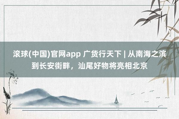 滚球(中国)官网app 广货行天下 | 从南海之滨到长安街畔，汕尾好物将亮相北京