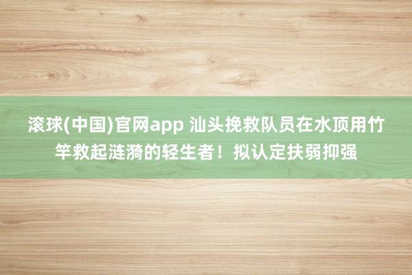 滚球(中国)官网app 汕头挽救队员在水顶用竹竿救起涟漪的轻生者！拟认定扶弱抑强