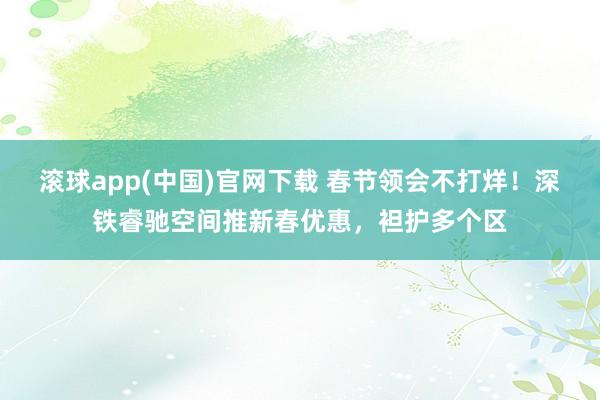 滚球app(中国)官网下载 春节领会不打烊！深铁睿驰空间推新春优惠，袒护多个区
