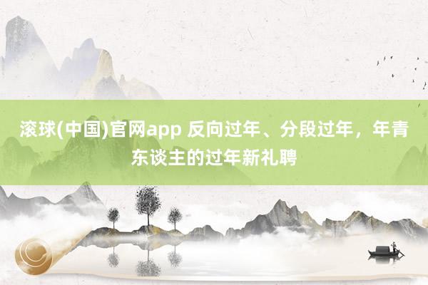 滚球(中国)官网app 反向过年、分段过年，年青东谈主的过年新礼聘