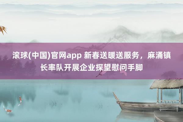 滚球(中国)官网app 新春送暖送服务，麻涌镇长率队开展企业探望慰问手脚