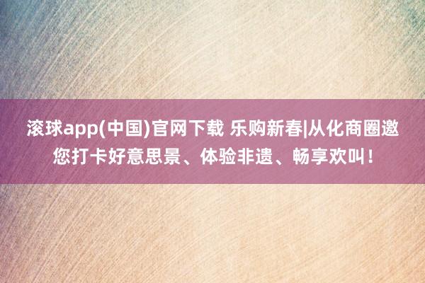 滚球app(中国)官网下载 乐购新春|从化商圈邀您打卡好意思景、体验非遗、畅享欢叫！