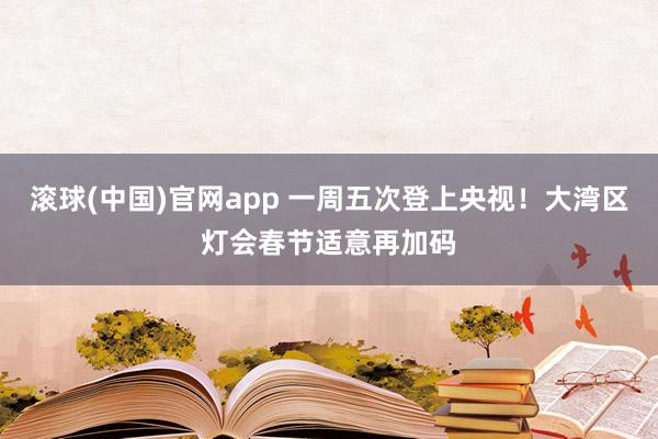 滚球(中国)官网app 一周五次登上央视！大湾区灯会春节适意再加码
