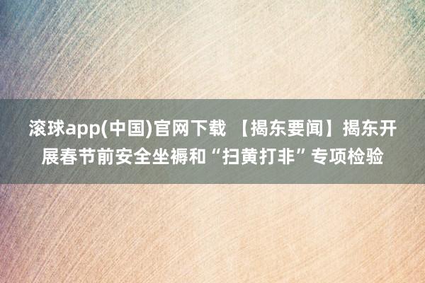 滚球app(中国)官网下载 【揭东要闻】揭东开展春节前安全坐褥和“扫黄打非”专项检验