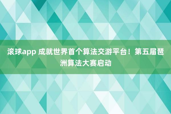 滚球app 成就世界首个算法交游平台！第五届琶洲算法大赛启动